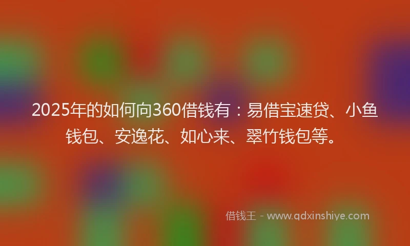 2025年的如何向360借钱有：易借宝速贷、小鱼钱包、安逸花、如心来、翠竹钱包等。