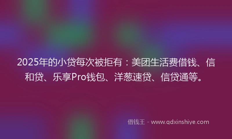 2025年的小贷每次被拒有：美团生活费借钱、信和贷、乐享Pro钱包、洋葱速贷、信贷通等。