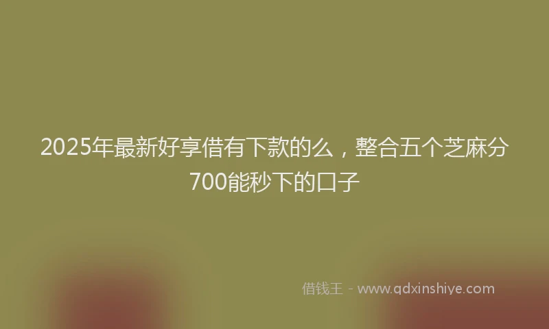 2025年最新好享借有下款的么，整合五个芝麻分700能秒下的口子