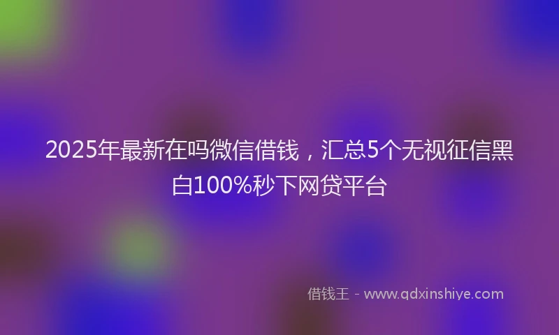 2025年最新在吗微信借钱，汇总5个无视征信黑白100%秒下网贷平台