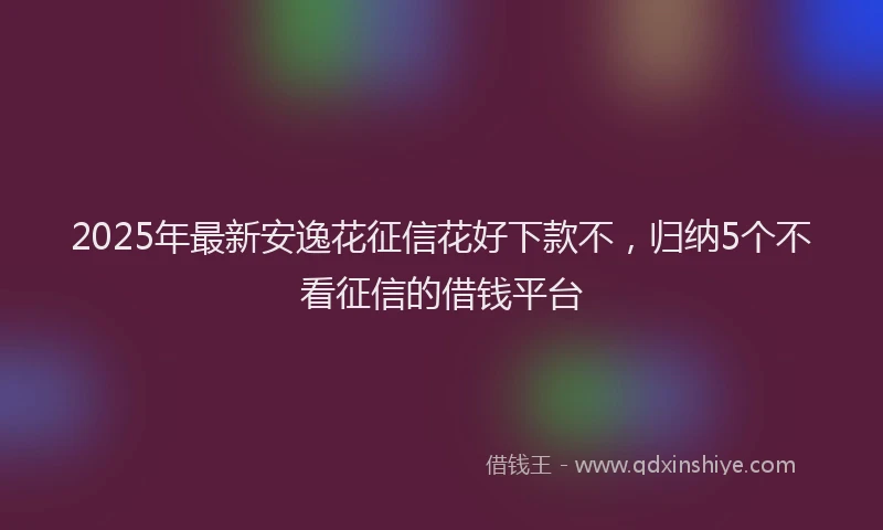 2025年最新安逸花征信花好下款不，归纳5个不看征信的借钱平台