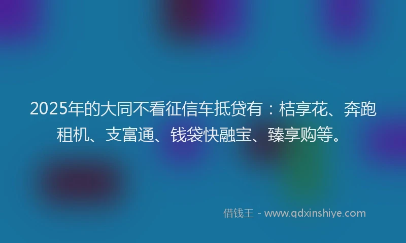 2025年的大同不看征信车抵贷有：桔享花、奔跑租机、支富通、钱袋快融宝、臻享购等。