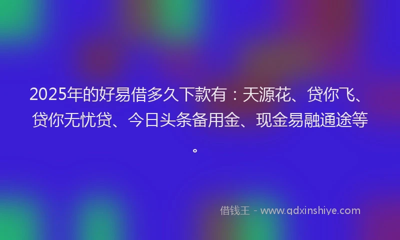 2025年的好易借多久下款有：天源花、贷你飞、贷你无忧贷、今日头条备用金、现金易融通途等。