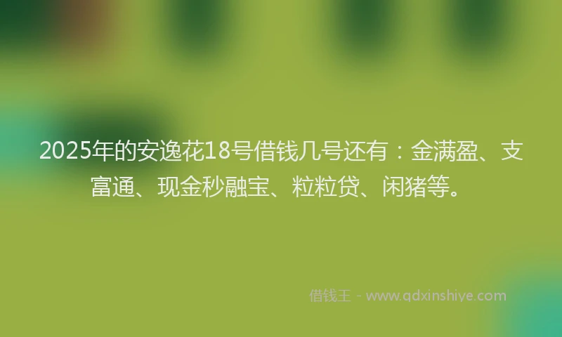 2025年的安逸花18号借钱几号还有：金满盈、支富通、现金秒融宝、粒粒贷、闲猪等。