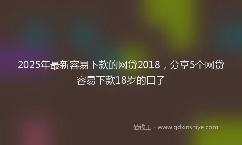 2025年最新容易下款的网贷2018，分享5个网贷容易下款18岁的口子
