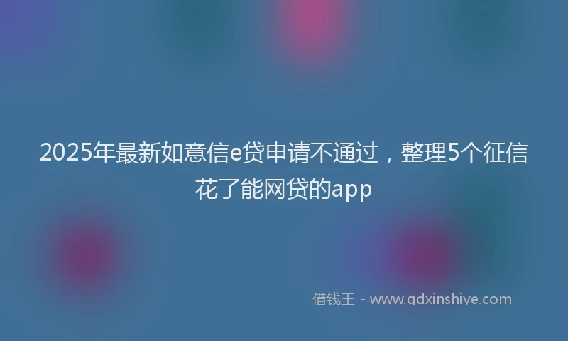 2025年最新如意信e贷申请不通过，整理5个征信花了能网贷的app