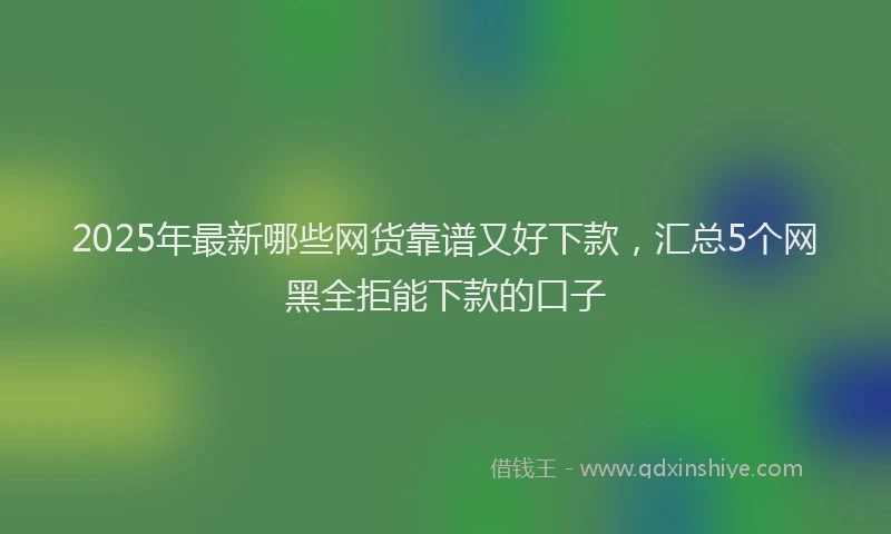 2025年最新哪些网货靠谱又好下款，汇总5个网黑全拒能下款的口子
