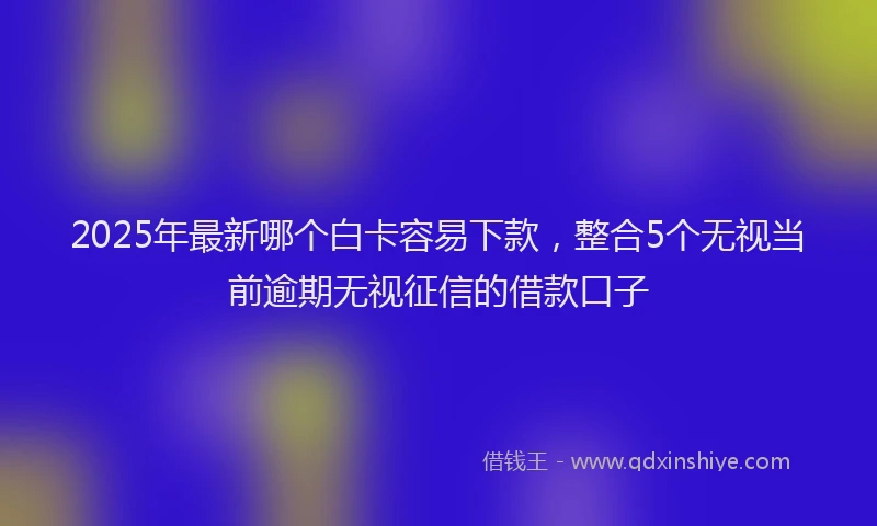 2025年最新哪个白卡容易下款，整合5个无视当前逾期无视征信的借款口子