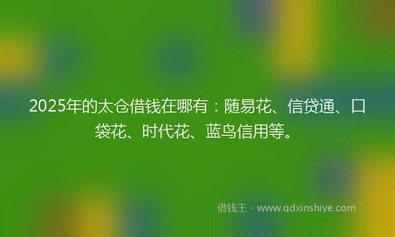 2025年的太仓借钱在哪有：随易花、信贷通、口袋花、时代花、蓝鸟信用等。