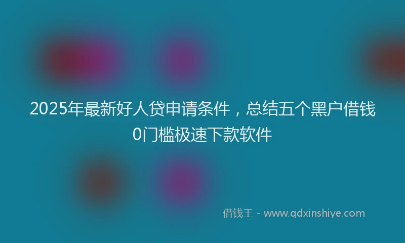 2025年最新好人贷申请条件，总结五个黑户借钱0门槛极速下款软件