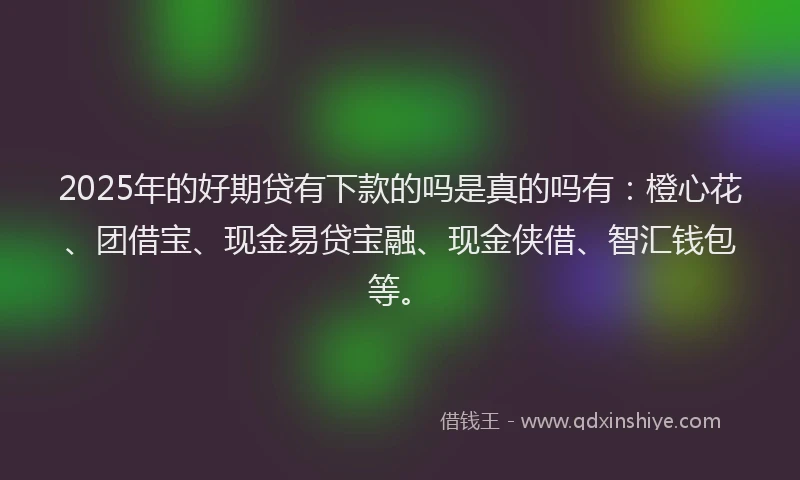 2025年的好期贷有下款的吗是真的吗有：橙心花、团借宝、现金易贷宝融、现金侠借、智汇钱包等。