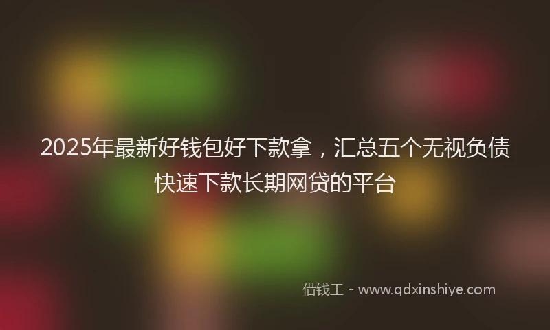 2025年最新好钱包好下款拿，汇总五个无视负债快速下款长期网贷的平台