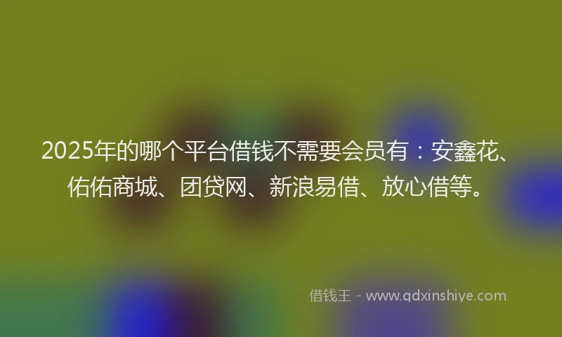 2025年的哪个平台借钱不需要会员有：安鑫花、佑佑商城、团贷网、新浪易借、放心借等。