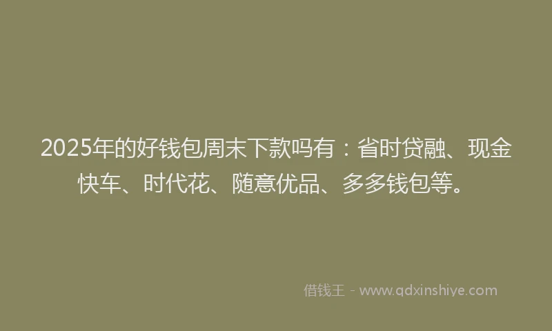 2025年的好钱包周末下款吗有：省时贷融、现金快车、时代花、随意优品、多多钱包等。