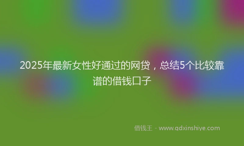 2025年最新女性好通过的网贷，总结5个比较靠谱的借钱口子