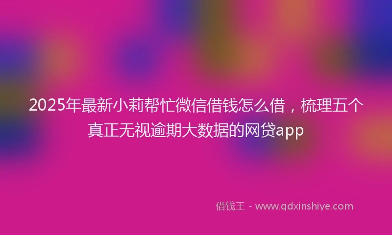 2025年最新小莉帮忙微信借钱怎么借，梳理五个真正无视逾期大数据的网贷app