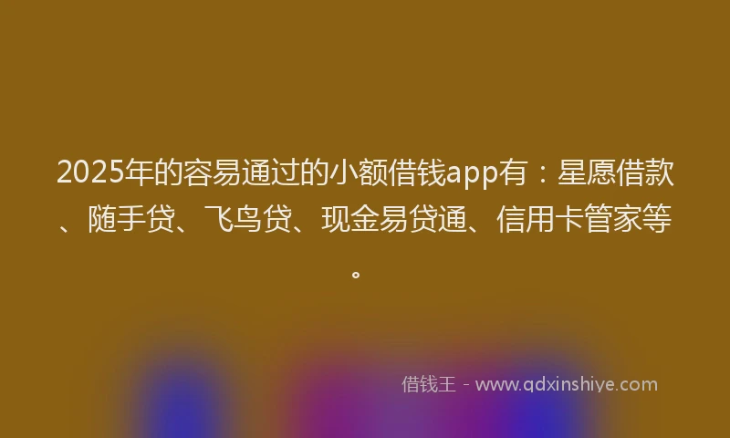 2025年的容易通过的小额借钱app有：星愿借款、随手贷、飞鸟贷、现金易贷通、信用卡管家等。