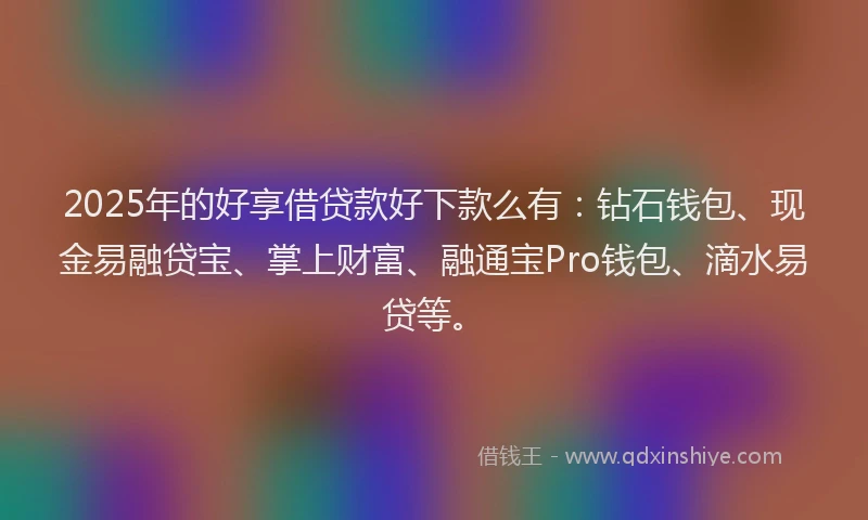 2025年的好享借贷款好下款么有：钻石钱包、现金易融贷宝、掌上财富、融通宝Pro钱包、滴水易贷等。
