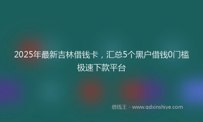 2025年最新吉林借钱卡，汇总5个黑户借钱0门槛极速下款平台