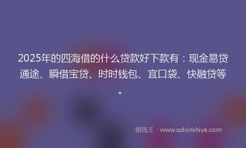 2025年的四海借的什么贷款好下款有：现金易贷通途、瞬借宝贷、时时钱包、宜口袋、快融贷等。