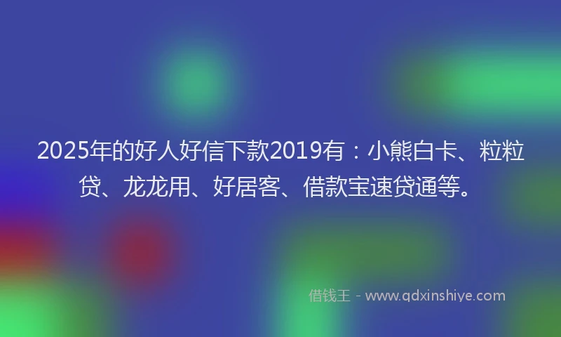 2025年的好人好信下款2019有：小熊白卡、粒粒贷、龙龙用、好居客、借款宝速贷通等。