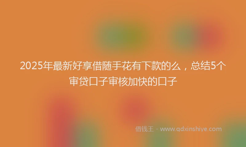 2025年最新好享借随手花有下款的么，总结5个审贷口子审核加快的口子
