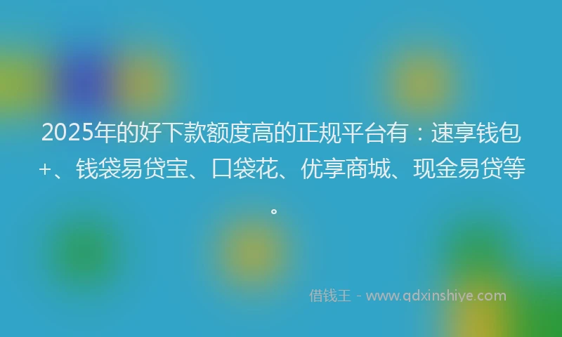 2025年的好下款额度高的正规平台有：速享钱包+、钱袋易贷宝、口袋花、优享商城、现金易贷等。