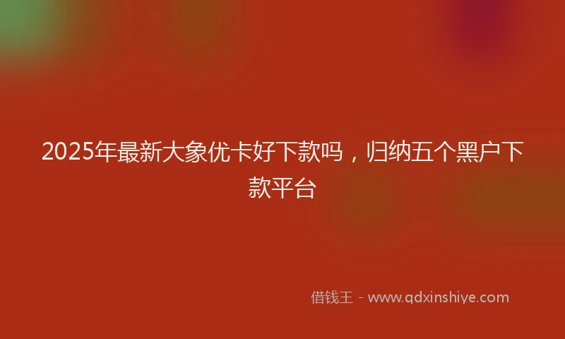 2025年最新大象优卡好下款吗，归纳五个黑户下款平台