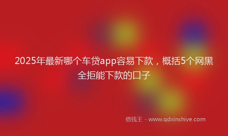 2025年最新哪个车贷app容易下款，概括5个网黑全拒能下款的口子