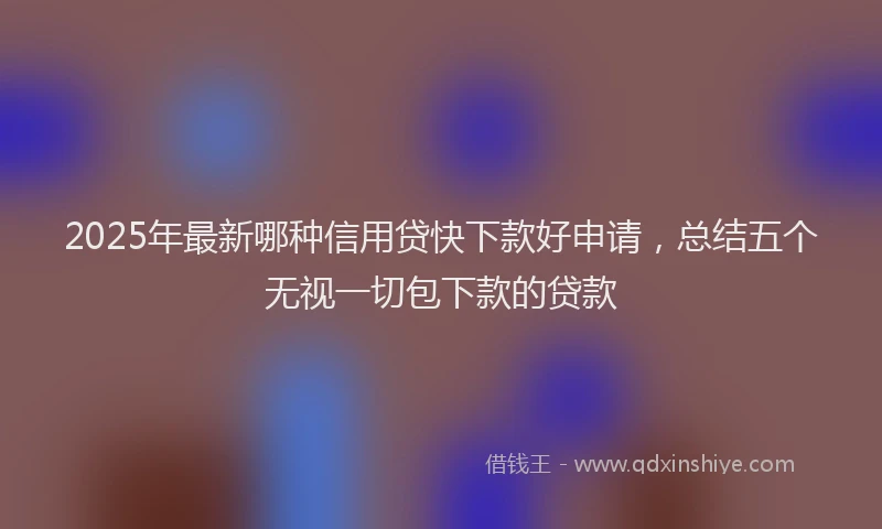 2025年最新哪种信用贷快下款好申请，总结五个无视一切包下款的贷款
