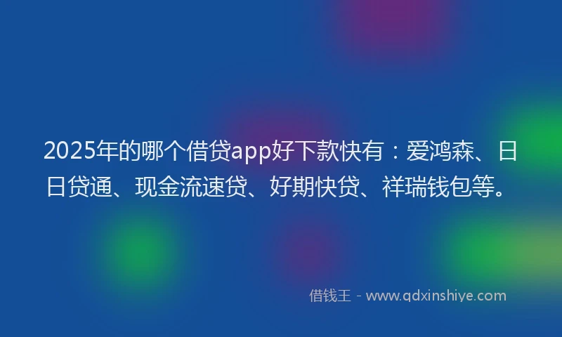 2025年的哪个借贷app好下款快有：爱鸿森、日日贷通、现金流速贷、好期快贷、祥瑞钱包等。