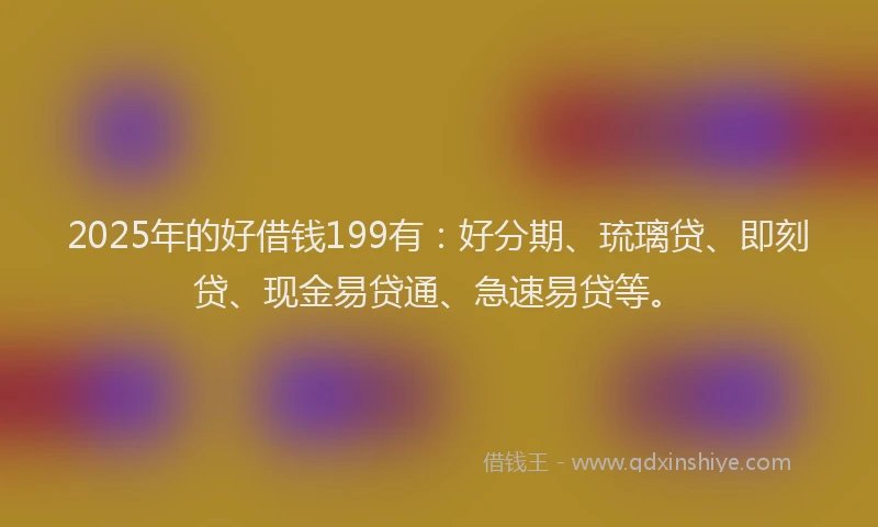 2025年的好借钱199有：好分期、琉璃贷、即刻贷、现金易贷通、急速易贷等。
