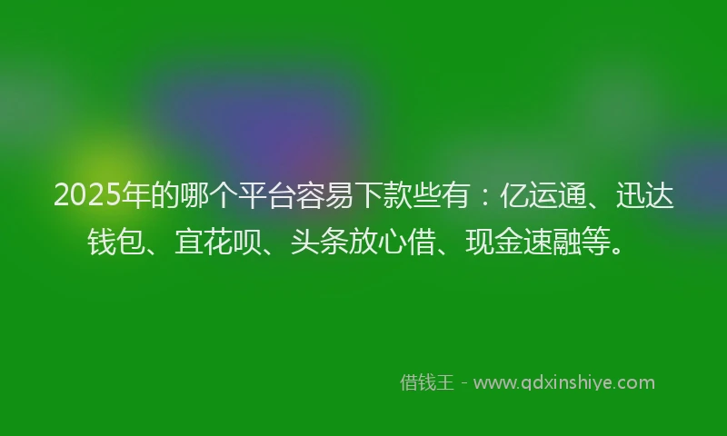 2025年的哪个平台容易下款些有：亿运通、迅达钱包、宜花呗、头条放心借、现金速融等。