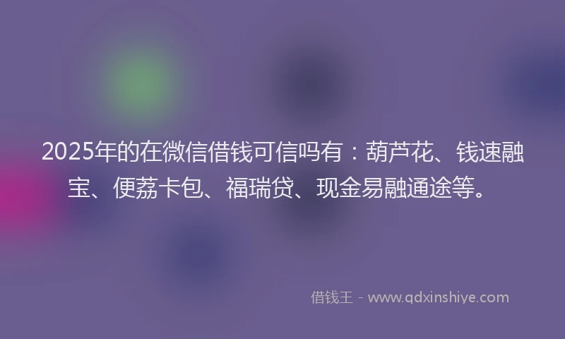 2025年的在微信借钱可信吗有：葫芦花、钱速融宝、便荔卡包、福瑞贷、现金易融通途等。