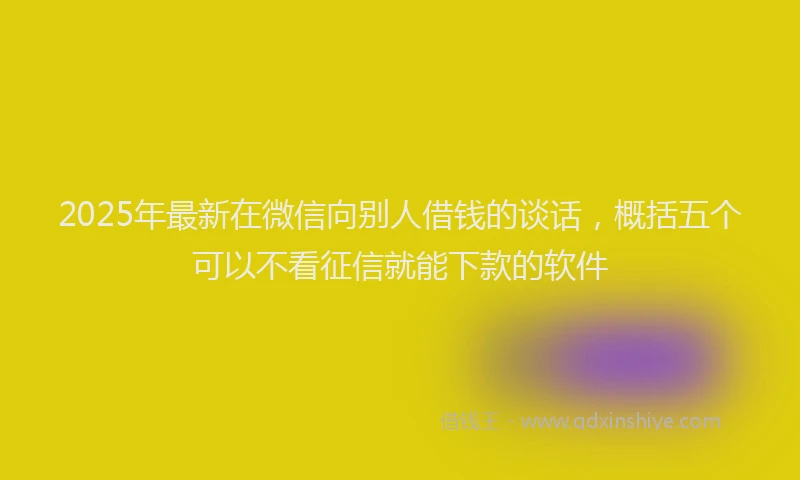 2025年最新在微信向别人借钱的谈话，概括五个可以不看征信就能下款的软件