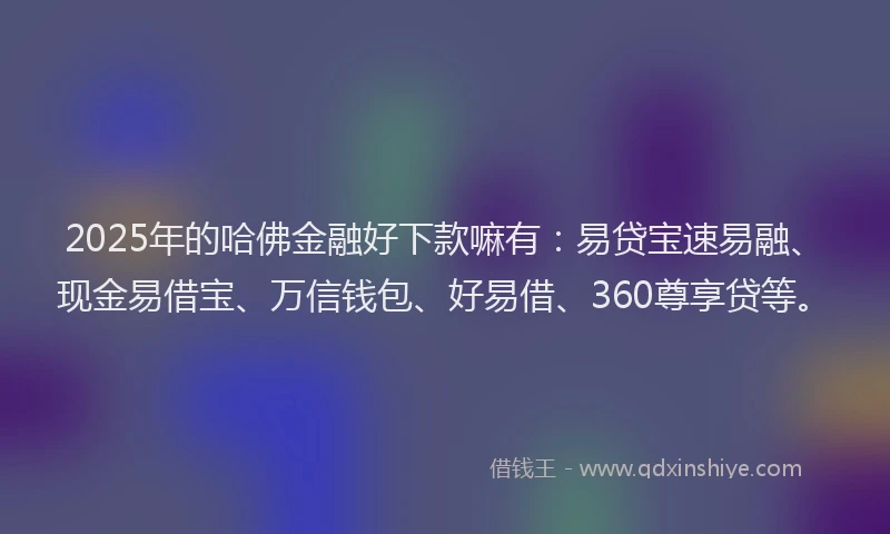2025年的哈佛金融好下款嘛有：易贷宝速易融、现金易借宝、万信钱包、好易借、360尊享贷等。