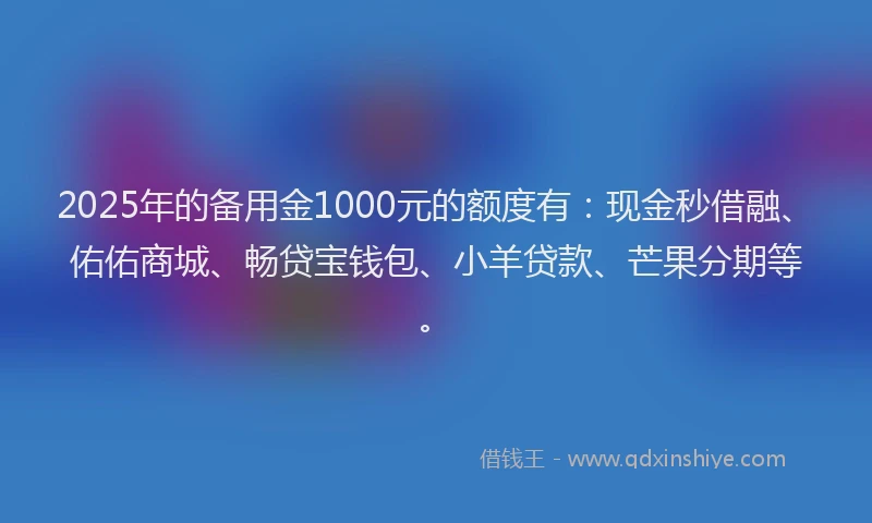 2025年的备用金1000元的额度有：现金秒借融、佑佑商城、畅贷宝钱包、小羊贷款、芒果分期等。
