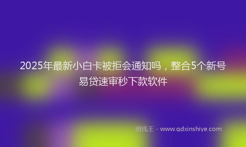 2025年最新小白卡被拒会通知吗，整合5个新号易贷速审秒下款软件