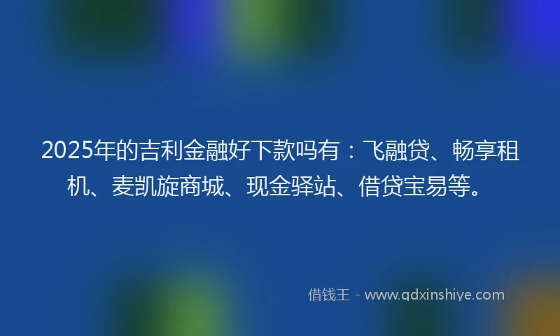 2025年的吉利金融好下款吗有：飞融贷、畅享租机、麦凯旋商城、现金驿站、借贷宝易等。