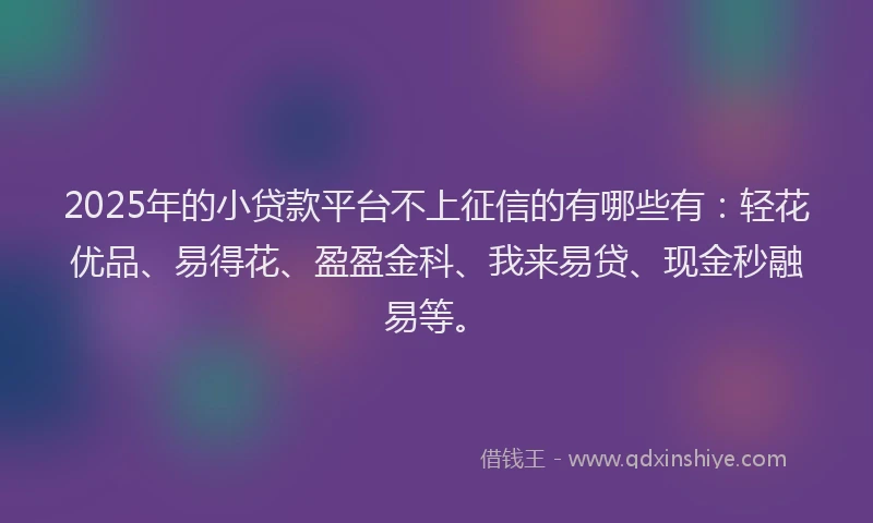 2025年的小贷款平台不上征信的有哪些有：轻花优品、易得花、盈盈金科、我来易贷、现金秒融易等。