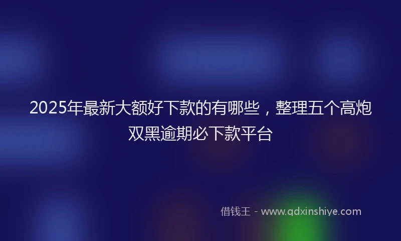 2025年最新大额好下款的有哪些，整理五个高炮双黑逾期必下款平台