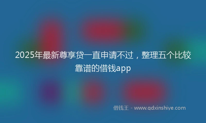2025年最新尊享贷一直申请不过，整理五个比较靠谱的借钱app