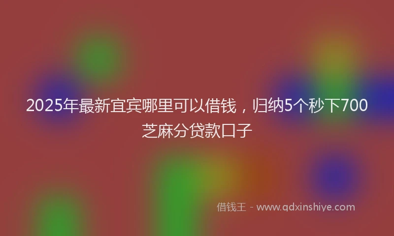 2025年最新宜宾哪里可以借钱，归纳5个秒下700芝麻分贷款口子