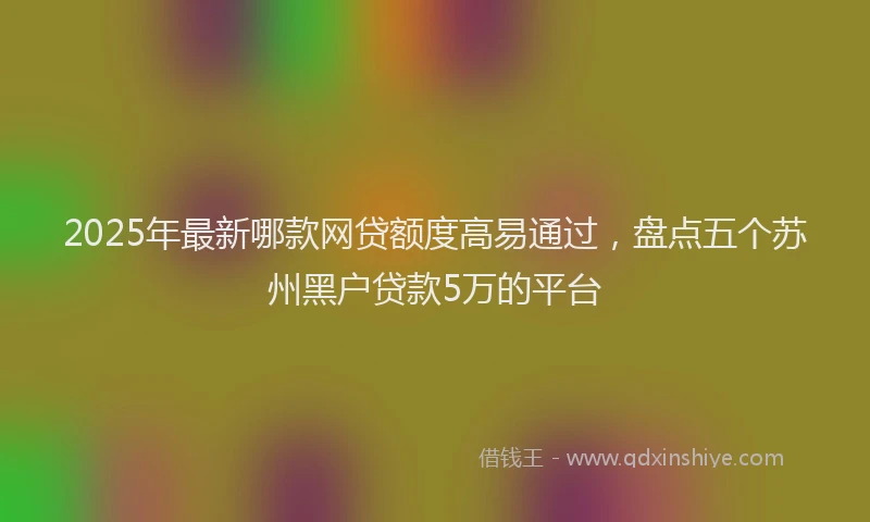 2025年最新哪款网贷额度高易通过，盘点五个苏州黑户贷款5万的平台