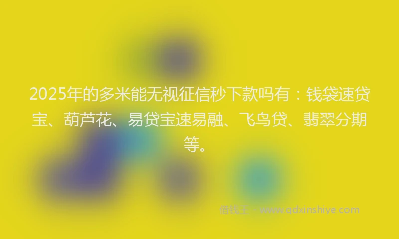 2025年的多米能无视征信秒下款吗有：钱袋速贷宝、葫芦花、易贷宝速易融、飞鸟贷、翡翠分期等。
