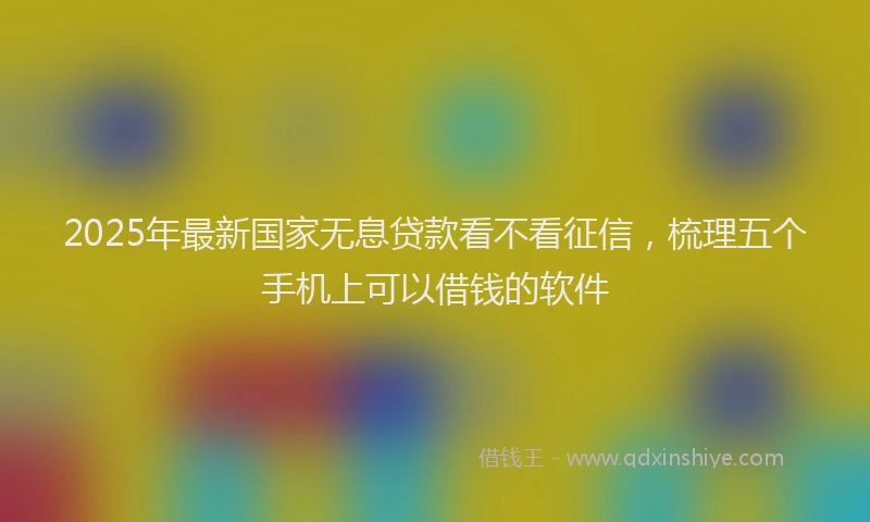 2025年最新国家无息贷款看不看征信，梳理五个手机上可以借钱的软件