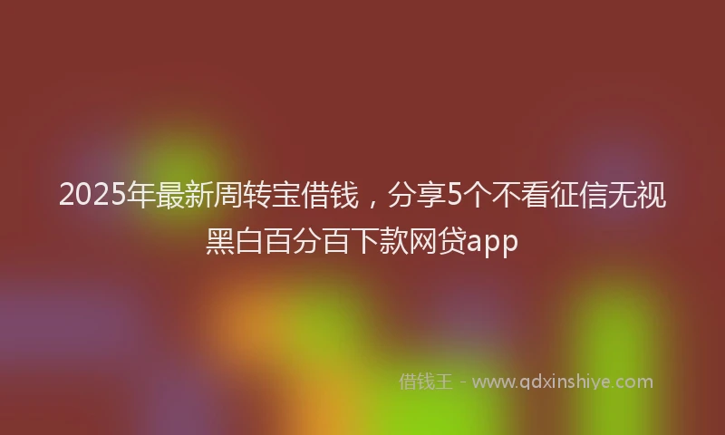2025年最新周转宝借钱，分享5个不看征信无视黑白百分百下款网贷app