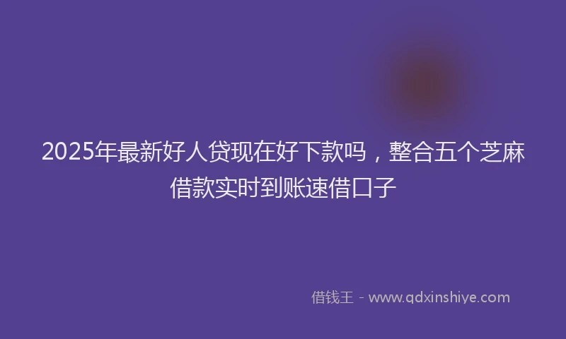 2025年最新好人贷现在好下款吗，整合五个芝麻借款实时到账速借口子