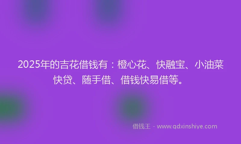 2025年的吉花借钱有：橙心花、快融宝、小油菜快贷、随手借、借钱快易借等。
