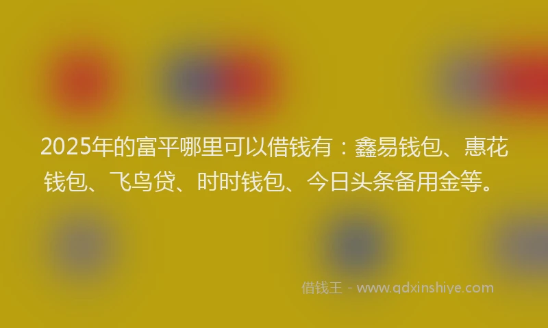 2025年的富平哪里可以借钱有：鑫易钱包、惠花钱包、飞鸟贷、时时钱包、今日头条备用金等。